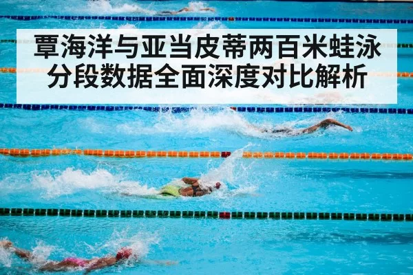 覃海洋与亚当皮蒂两百米蛙泳分段数据全面深度对比解析