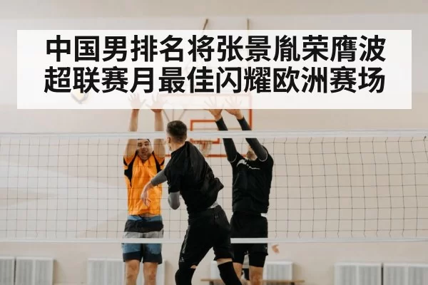 中国男排名将张景胤荣膺波超联赛月最佳闪耀欧洲赛场
