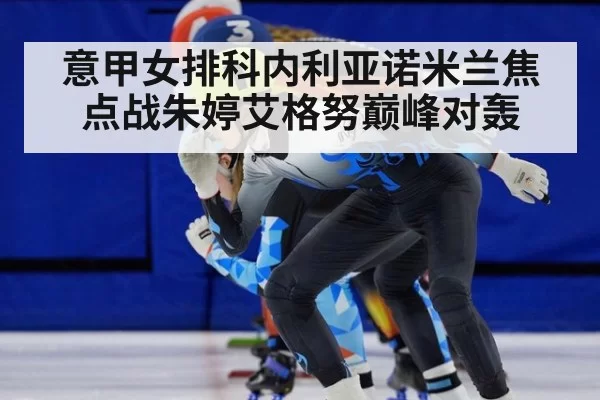 意甲女排科内利亚诺米兰焦点战朱婷艾格努巅峰对轰